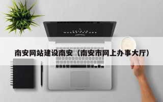 内蒙古南安网站建设南安（南安市网上办事大厅）