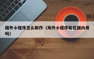 内蒙古国外小程序怎么制作（海外小程序能在国内用吗）
