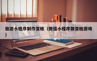 内蒙古旅游小程序制作蛋糕（微信小程序做蛋糕游戏）